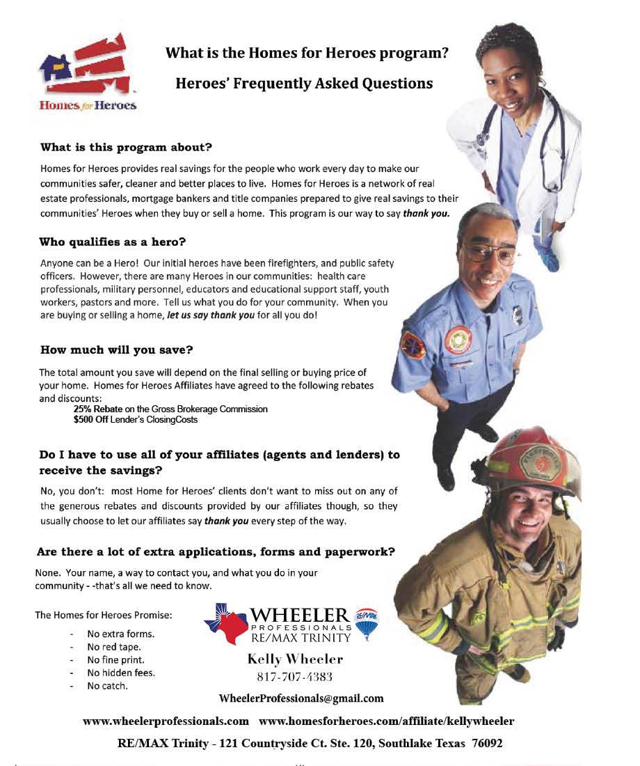 Page with the following text: What is the Homes for Heroes program? Heroes' Frequently Asked Questions Homes Heroes What is this program about? Homes for Heroes provides real savings for the people who work every day to make our communities safer, cleaner and better places to live. Homes for Heroes is a network of real estate professionals, mortgage bankers and title companies prepared to give real savings to their communities' Heroes when they buy or sell a home. This program is our way to say thank you. Who qualifies as a hero? Anyone can be a Hero! Our initial heroes have been firefighters, and public safety officers. However, there are many Heroes in our communities: health care professionals, military personnel, educators and educational support staff, youth workers, pastors and more. Tell us what you do for your community. When you are buying or selling a home, let us say thank you for all you do! How much will you save? The total amount you save will depend on the final selling or buying price of your home. Homes for Heroes Affiliates have agreed to the following rebates and discounts: 25% Rebate on the Gross Brokerage Commission S500 Off Lender's Closing costs Do I have to use all of your affiliates (agents and lenders) to receive the savings? No, you don't: most Home for Heroes' clients don't want to miss out on any of the generous rebates and discounts provided by our affiliates though, so they usually choose to let our affiliates say thank you every step of the way. Are there a lot of extra applications, forms and paperwork? None. Your name, a way to contact you, and what you do in your community - -that's all we need to know. The Homes for Heroes Promise: No extra forms. No red tape. No fine print. No hidden fees. No catch. WHEELER PROFESSIONALS RE/MAX TRINITY Kelly Wheeler 817-707-1383 WheelerProfessionals@gmail.com www.wheelerprofessionals.com www.homesforheroes.com/affiliate/kellywheeler RE/MAX Trinity - 121 Countryside Ct. Ste. 120, Southlake Texas 76092